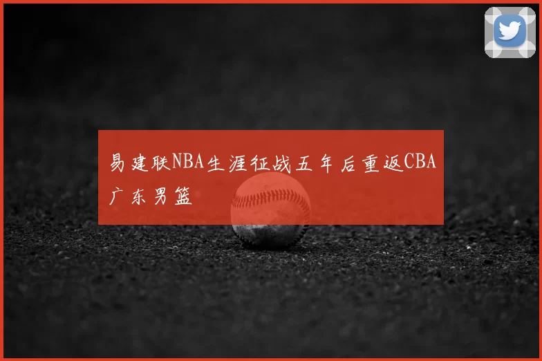 易建联NBA生涯征战五年后重返CBA广东男篮
