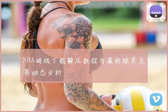 NBA游戏下载解压教程与最新球员交易动态分析