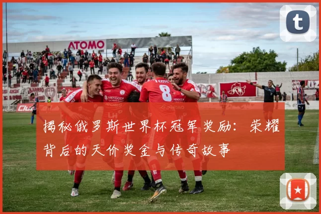 揭秘俄罗斯世界杯冠军奖励:荣耀背后的天价奖金与传奇故事