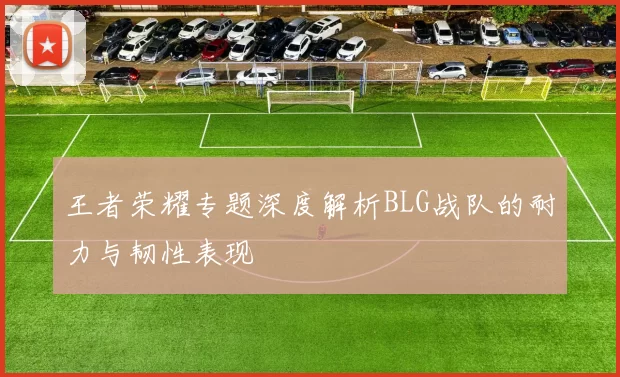 王者荣耀专题深度解析BLG战队的耐力与韧性表现