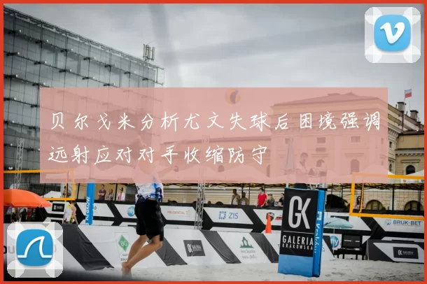 贝尔戈米分析尤文失球后困境强调远射应对对手收缩防守