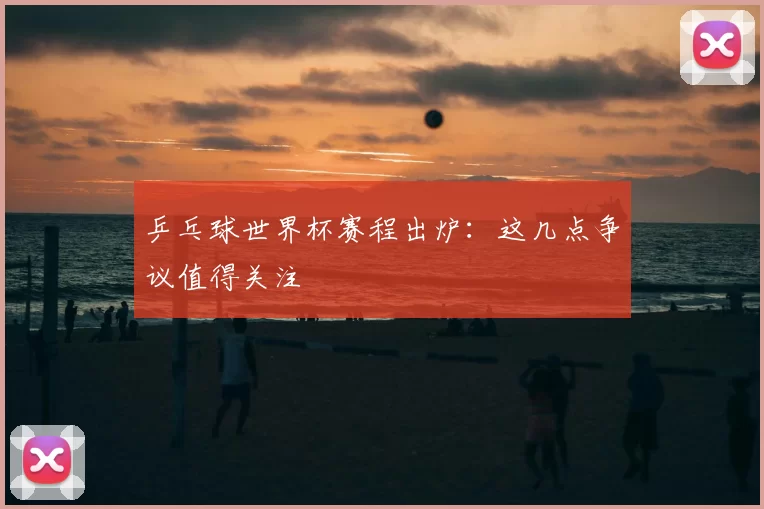 乒乓球世界杯赛程出炉:这几点争议值得关注
