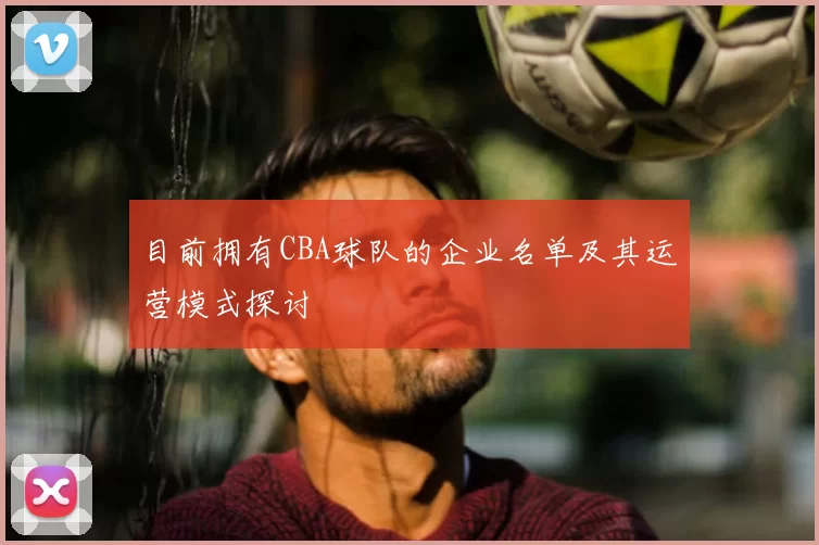目前拥有CBA球队的企业名单及其运营模式探讨