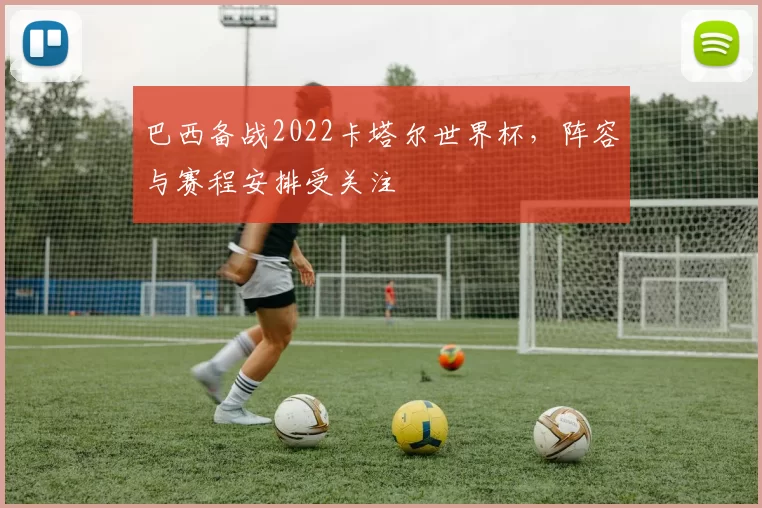 巴西备战2022卡塔尔世界杯,阵容与赛程安排受关注