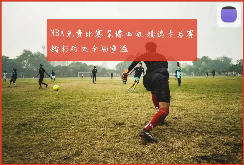 NBA免费比赛录像回放 精选季后赛精彩对决全场重温