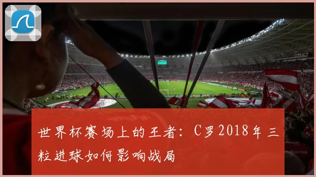 世界杯赛场上的王者：C罗2018年三粒进球如何影响战局