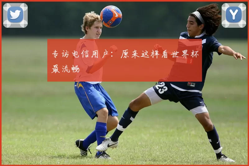 专访电信用户：原来这样看世界杯最流畅