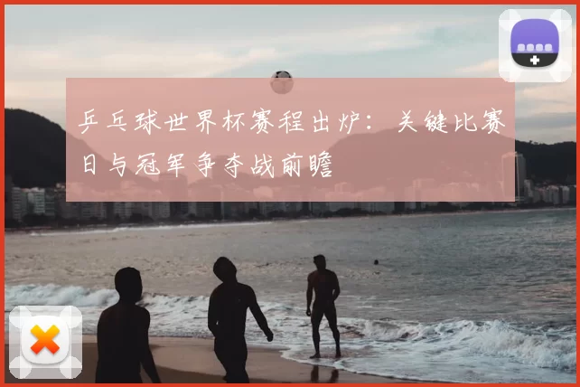 乒乓球世界杯赛程出炉:关键比赛日与冠军争夺战前瞻