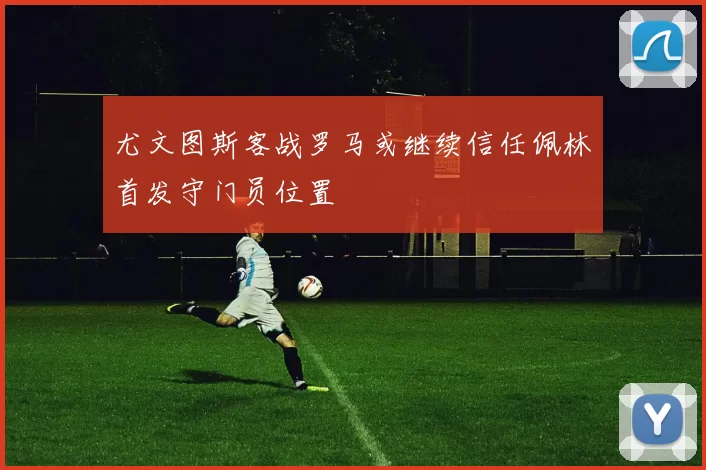 尤文图斯客战罗马或继续信任佩林首发守门员位置