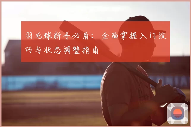 羽毛球新手必看:全面掌握入门技巧与状态调整指南