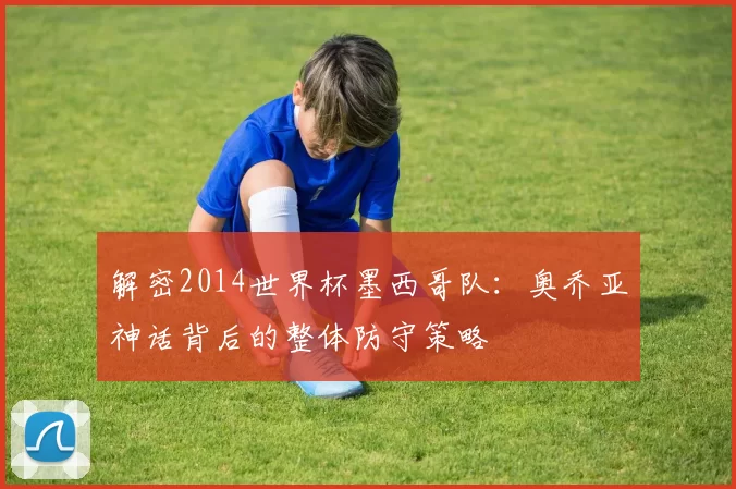 解密2014世界杯墨西哥队：奥乔亚神话背后的整体防守策略