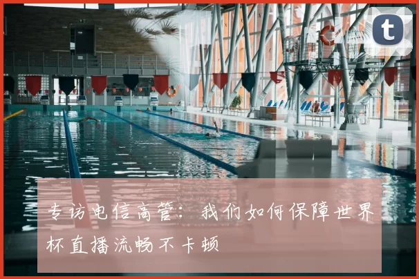 专访电信高管:我们如何保障世界杯直播流畅不卡顿