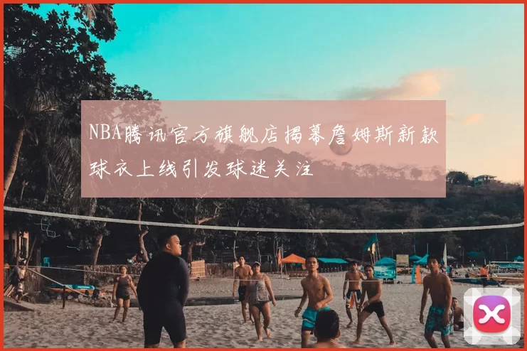 NBA腾讯官方旗舰店揭幕詹姆斯新款球衣上线引发球迷关注