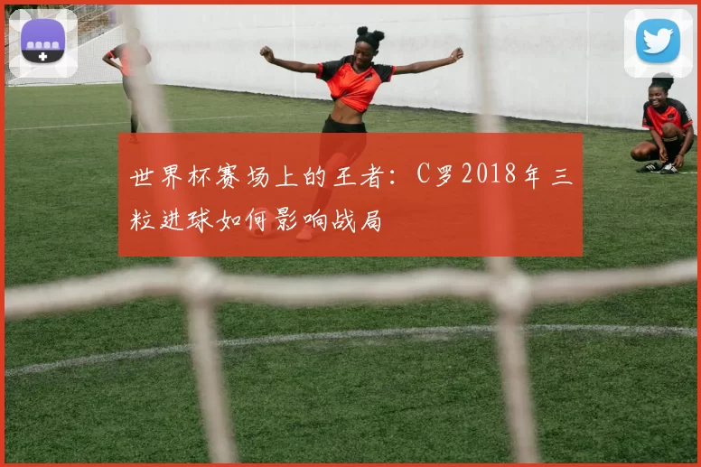 世界杯赛场上的王者:C罗2018年三粒进球如何影响战局