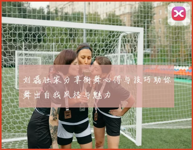 刘磊独家分享街舞心得与技巧助你舞出自我风格与魅力