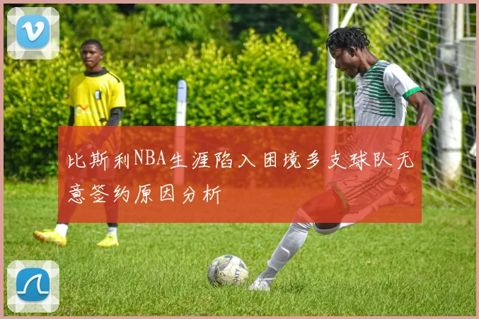 比斯利NBA生涯陷入困境多支球队无意签约原因分析