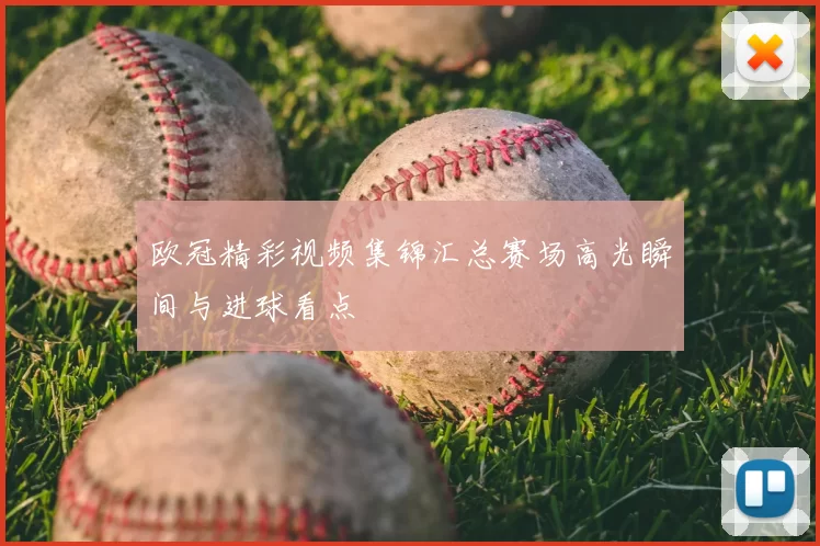 欧冠精彩视频集锦汇总赛场高光瞬间与进球看点