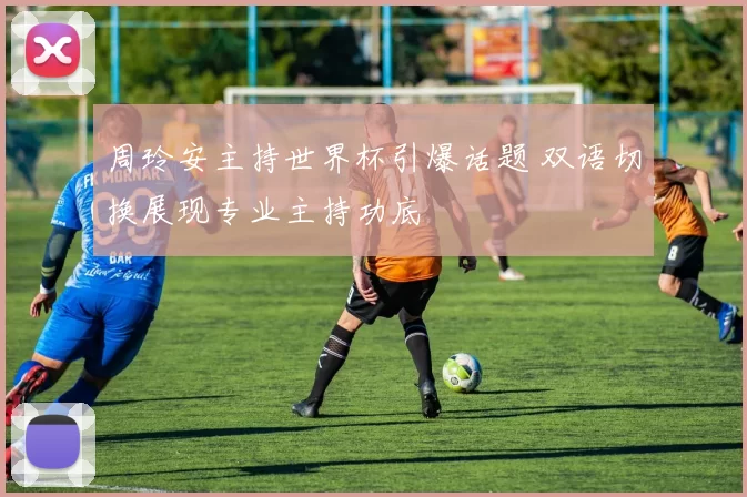 周玲安主持世界杯引爆话题 双语切换展现专业主持功底