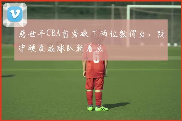 慈世平CBA首秀砍下两位数得分,防守硬度成球队新看点