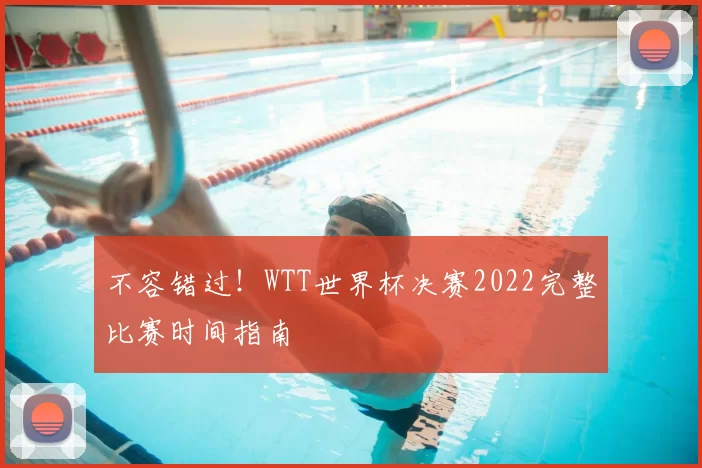 不容错过!WTT世界杯决赛2022完整比赛时间指南