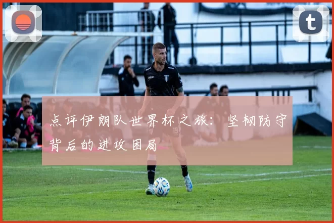 点评伊朗队世界杯之旅:坚韧防守背后的进攻困局