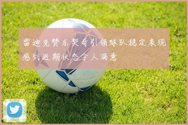 雷迪克赞东契奇引领球队稳定表现感到近期状态令人满意