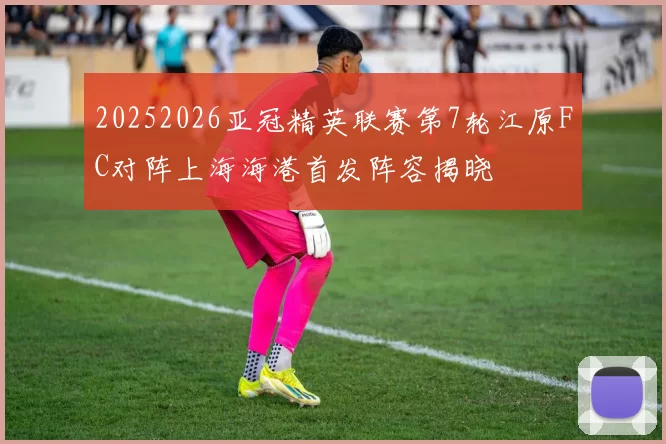 20252026亚冠精英联赛第7轮江原FC对阵上海海港首发阵容揭晓