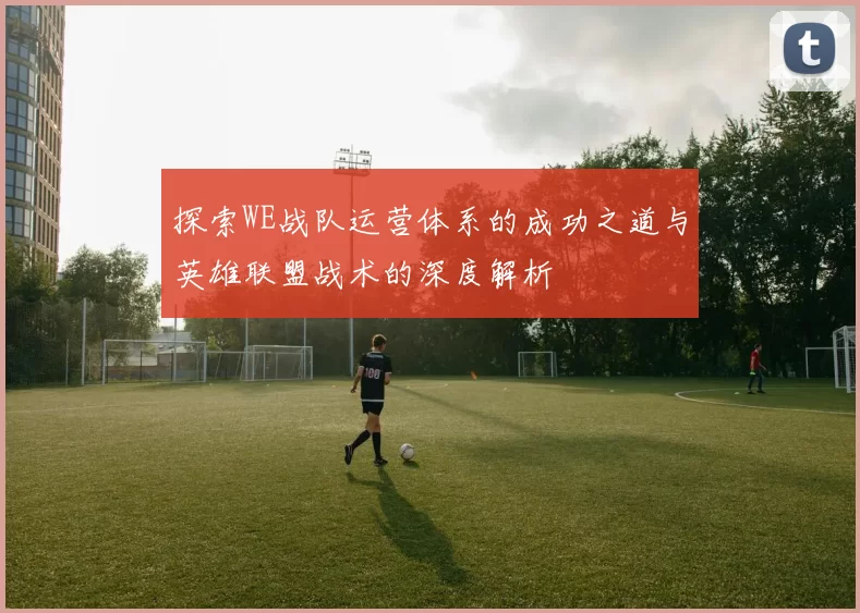 探索WE战队运营体系的成功之道与英雄联盟战术的深度解析
