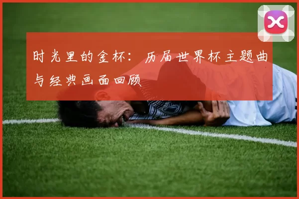 时光里的金杯:历届世界杯主题曲与经典画面回顾