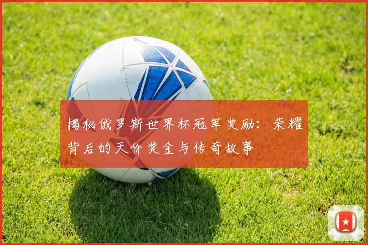 揭秘俄罗斯世界杯冠军奖励:荣耀背后的天价奖金与传奇故事