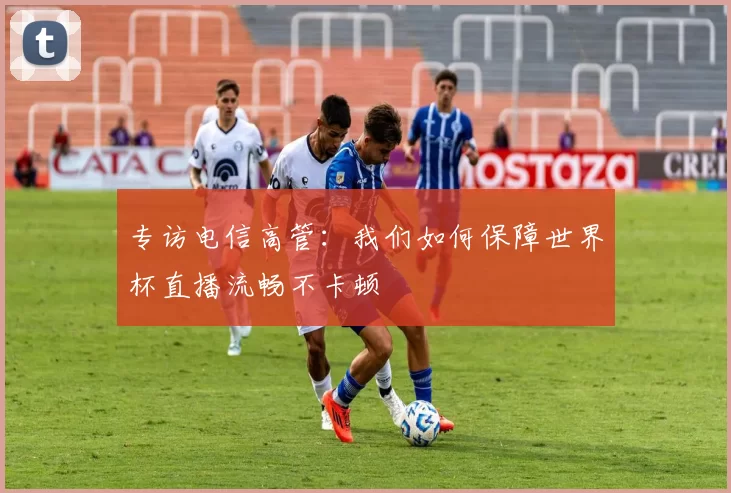 专访电信高管:我们如何保障世界杯直播流畅不卡顿