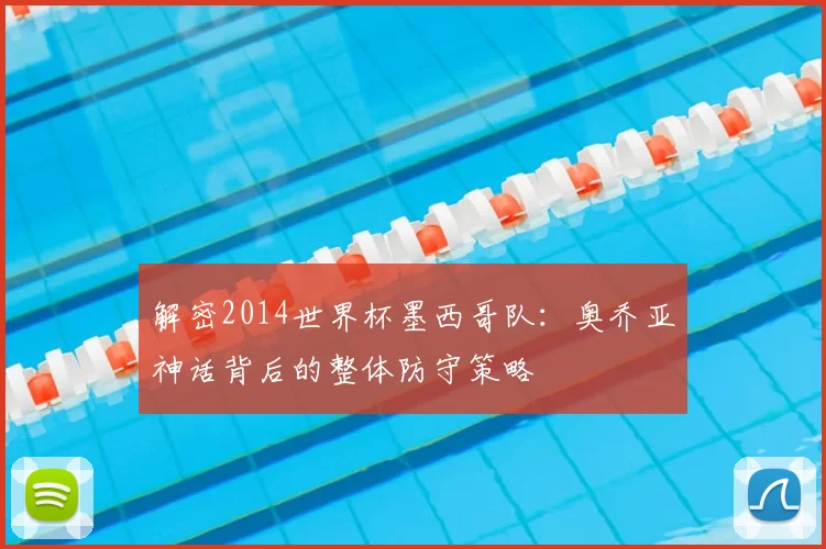 解密2014世界杯墨西哥队:奥乔亚神话背后的整体防守策略