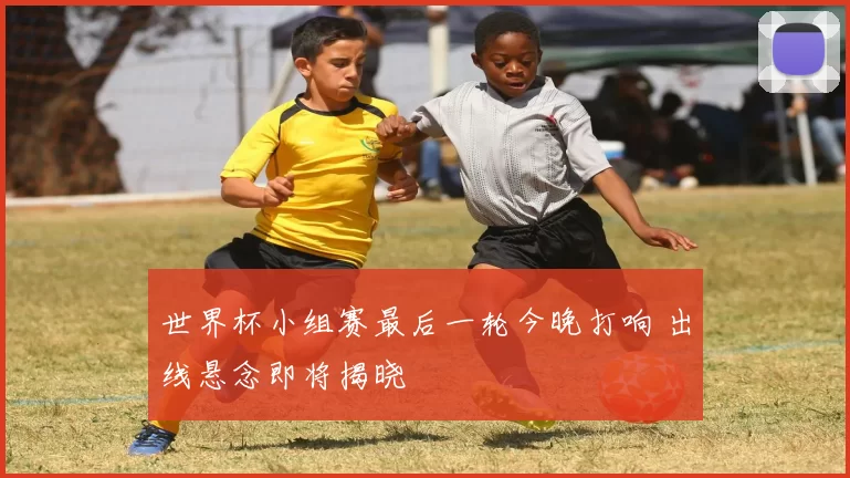 世界杯小组赛最后一轮今晚打响 出线悬念即将揭晓
