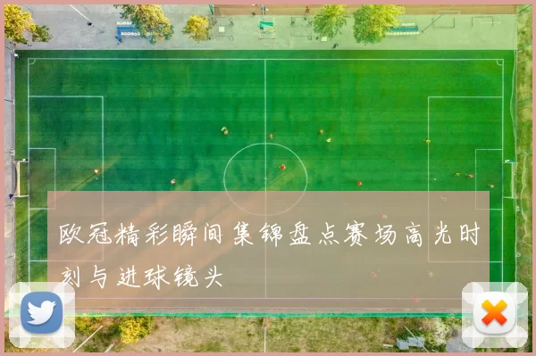 欧冠精彩瞬间集锦盘点赛场高光时刻与进球镜头