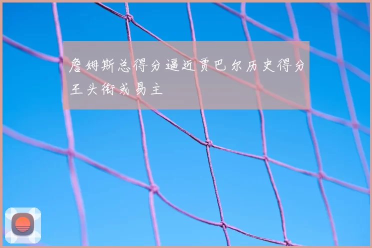 詹姆斯总得分逼近贾巴尔历史得分王头衔或易主