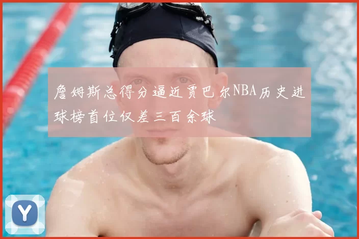 詹姆斯总得分逼近贾巴尔NBA历史进球榜首位仅差三百余球