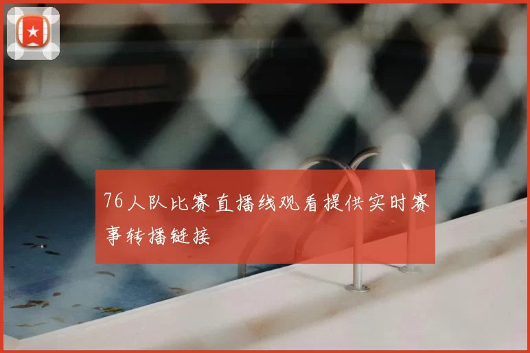 76人队比赛直播线观看提供实时赛事转播链接
