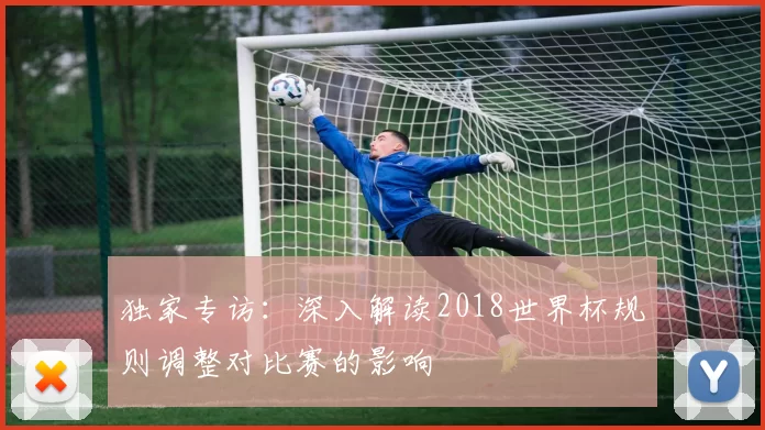 独家专访:深入解读2018世界杯规则调整对比赛的影响