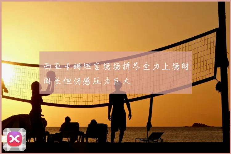 西亚卡姆坦言场场拼尽全力上场时间长但仍感压力巨大