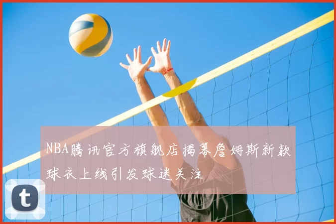 NBA腾讯官方旗舰店揭幕詹姆斯新款球衣上线引发球迷关注