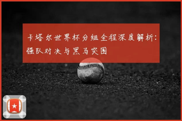 卡塔尔世界杯分组全程深度解析:强队对决与黑马突围