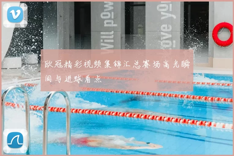 欧冠精彩视频集锦汇总赛场高光瞬间与进球看点