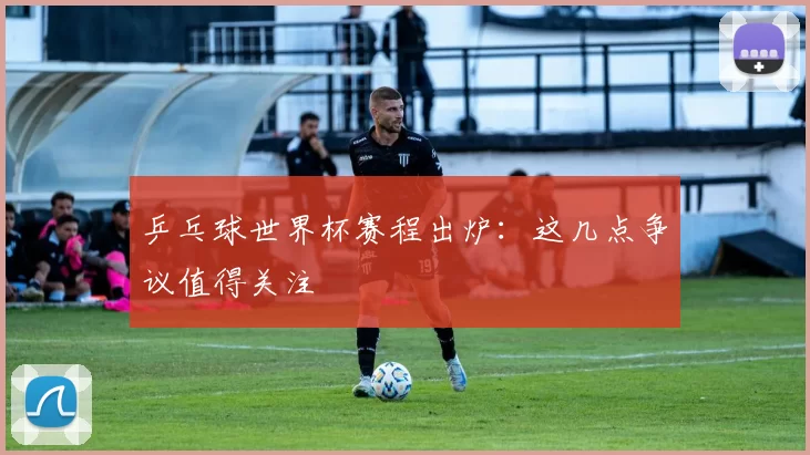乒乓球世界杯赛程出炉:这几点争议值得关注