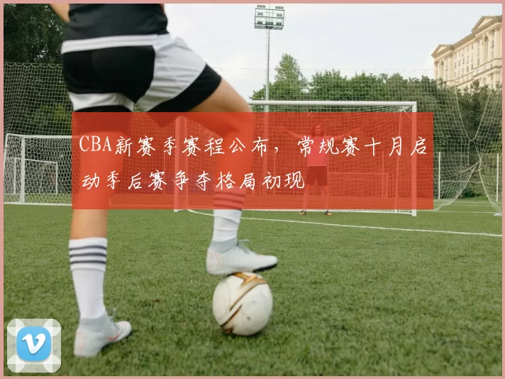 CBA新赛季赛程公布，常规赛十月启动季后赛争夺格局初现