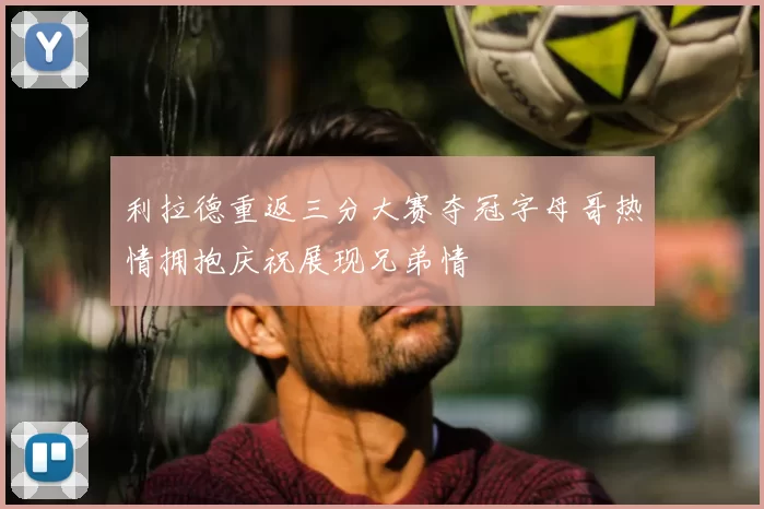 利拉德重返三分大赛夺冠字母哥热情拥抱庆祝展现兄弟情