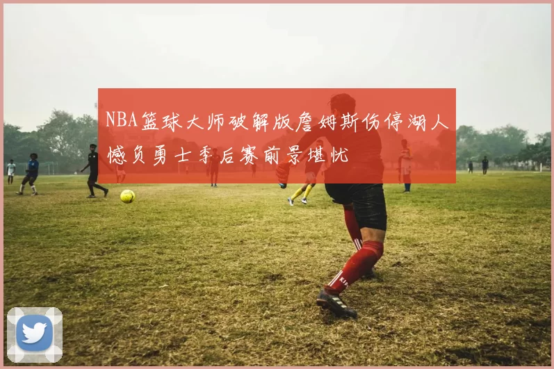 NBA篮球大师破解版詹姆斯伤停湖人憾负勇士季后赛前景堪忧