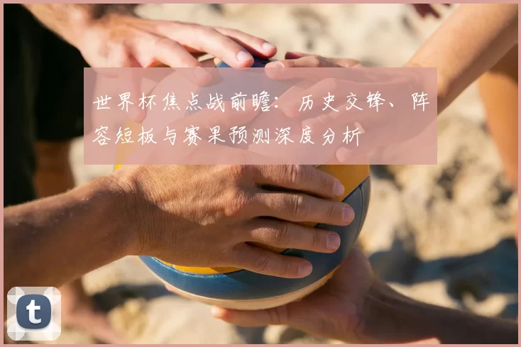 世界杯焦点战前瞻：历史交锋、阵容短板与赛果预测深度分析