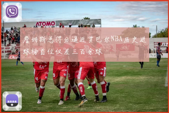 詹姆斯总得分逼近贾巴尔NBA历史进球榜首位仅差三百余球