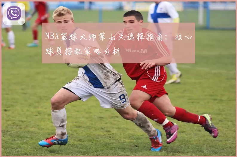 NBA篮球大师第七天选择指南:核心球员搭配策略分析