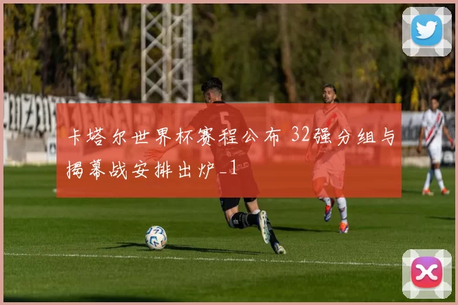 卡塔尔世界杯赛程公布 32强分组与揭幕战安排出炉_1